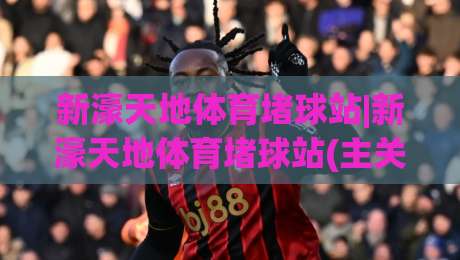 新濠天地体育堵球站|新濠天地体育堵球站(主关键词)沉浸式赛事互动体验与实时数据玩法新观察-线上十大最稳堵球站投注录像回放策略波胆积分榜超清 新濠天地体育堵球站|新濠天地体育堵球站(主关键词)沉浸式赛事互动体验与实时数据玩法新观察-线上十大最稳堵球站投注录像回放策略波胆积分榜超清