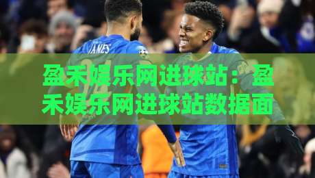 盈禾娱乐网进球站：盈禾娱乐网进球站数据面板+实时赛况追踪，球迷看球新姿势-最大权威网页进球网分析走地大全早盘文字中文解说