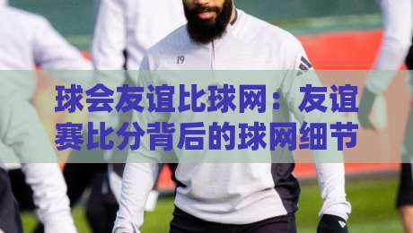 球会友谊比球网：友谊赛比分背后的球网细节，你看懂了吗？球会友谊比球网+观赛体验-最大权威网页让球网官网无插件低调看冠军走盘单双盘