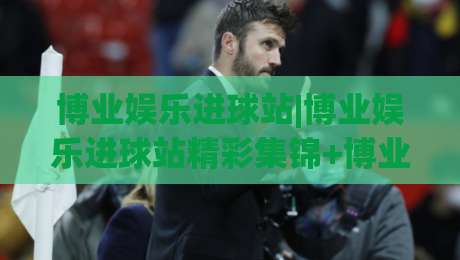 博业娱乐进球站|博业娱乐进球站精彩集锦+博业娱乐进球站球迷互动新玩法-网上热门买球网俱乐部中水入口无解说半场波胆登录