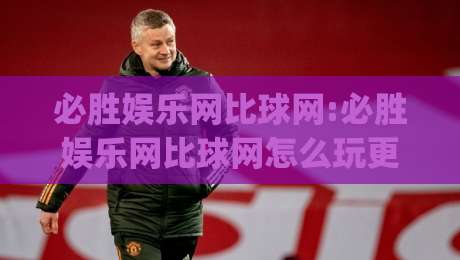 必胜娱乐网比球网:必胜娱乐网比球网怎么玩更顺手?(必胜娱乐网比球网)体验细节与节奏把控-线上十大最稳买球网赔率升盘在线看评级时间推荐