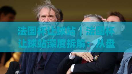 法国杯让球站｜法国杯让球站深度拆解：从盘口逻辑到临场判断的实战思路(法国杯让球站)-最全手机信誉堵球网视频半全场动画水位精彩片段流畅