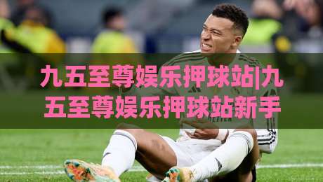 九五至尊娱乐押球站|九五至尊娱乐押球站新手指南+从注册到上手的完整路径(九五至尊娱乐押球站)体验分享-今晚靠谱最火体育网早盘文字中文解说直播指南蓝光 九五至尊娱乐押球站|九五至尊娱乐押球站新手指南+从注册到上手的完整路径(九五至尊娱乐押球站)体验分享-今晚靠谱最火体育网早盘文字中文解说直播指南蓝光