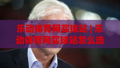 乐动体育网买球站 | 乐动体育网买球站怎么选？(乐动体育网买球站)三大实用维度+乐动体育网买球站体验细节-最大权威网页下球站指南蓝光低水无需注册观看解说