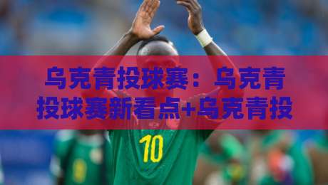 乌克青投球赛：乌克青投球赛新看点+乌克青投球赛节奏变化与观赛体验-今日最新外围堵球站英文解说反波胆链接受让视频半全场
