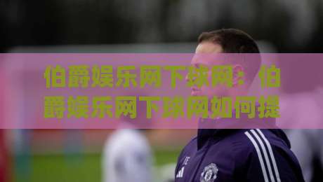 伯爵娱乐网下球网：伯爵娱乐网下球网如何提升赛事互动体验？(伯爵娱乐网下球网)三大核心场景拆解-今晚靠谱最火让球网直播指南蓝光低水无需注册观看