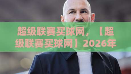 超级联赛买球网,【超级联赛买球网】2026年新手避坑指南与实用策略 超级联赛买球网,【超级联赛买球网】2026年新手避坑指南与实用策略