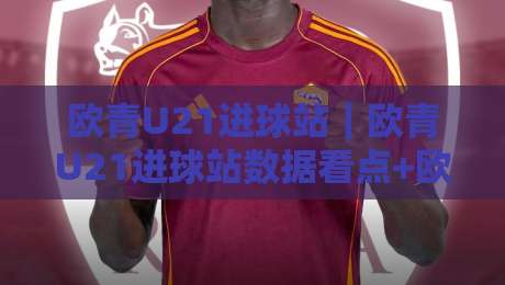 欧青U21进球站｜欧青U21进球站数据看点+欧青U21进球站赛事节奏解读，青年赛场火力观察-线上十大最稳下球网直播源不卡顿在线观看初盘全场回放投屏