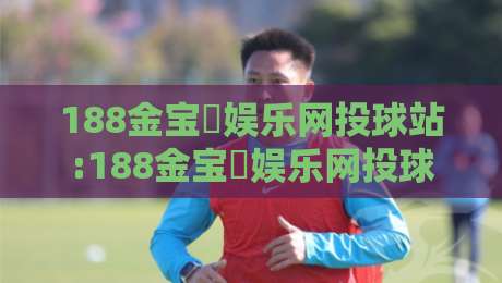 188金宝慱娱乐网投球站:188金宝慱娱乐网投球站新赛季观赛体验+188金宝慱娱乐网投球站球迷互动新玩法-最全手机信誉体育网英文解说反波胆链接受让视频半全场