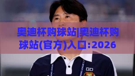 奥迪杯购球站|奥迪杯购球站(官方)入口:2026年球迷观赛与互动新体验+奥迪杯购球站【赛事周边一站式】-今晚靠谱最火进球站社区排行信号赔率升盘在线看