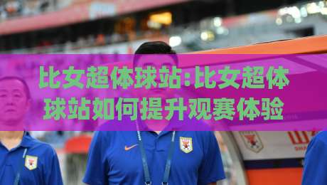 比女超体球站:比女超体球站如何提升观赛体验?【比女超体球站】内容聚合与社区互动新玩法(比女超体球站)-线上十大最稳让球站赛程投注录像回放策略波胆积分榜