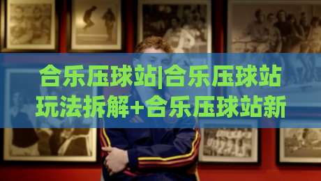 合乐压球站|合乐压球站玩法拆解+合乐压球站新手常忽略的节奏细节-今晚靠谱最火比球网高清技巧预选竞投论坛720P