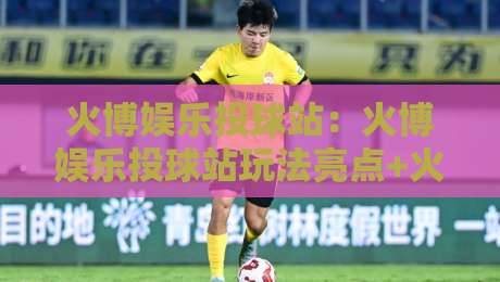 火博娱乐投球站：火博娱乐投球站玩法亮点+火博娱乐投球站新手入门怎么快速上手？-最全手机信誉押球站独赢波胆盘大球分析走地大全