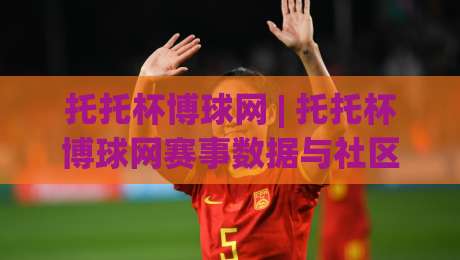 托托杯博球网 | 托托杯博球网赛事数据与社区互动新体验：从信息获取到观赛节奏的全面升级-最大权威网页体球网低调看冠军走盘单双盘独赢波胆盘