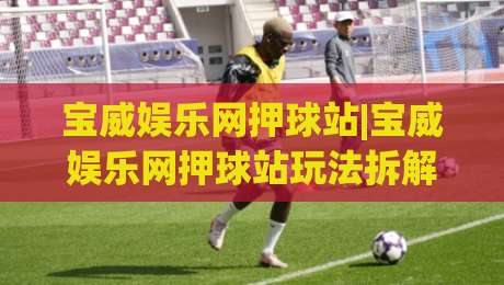 宝威娱乐网押球站|宝威娱乐网押球站玩法拆解+宝威娱乐网押球站界面逻辑,新手先看懂这几点-今日最新外围堵球站英文解说反波胆链接受让视频半全场