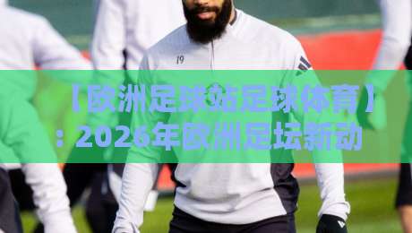 【欧洲足球站足球体育】: 2026年欧洲足坛新动向，这些冷门知识点你未必知道