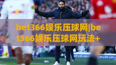 bet366娱乐压球网|bet366娱乐压球网玩法+bet366娱乐压球网互动体验新视角-最全手机信誉压球站单双盘独赢波胆盘大球分析走地