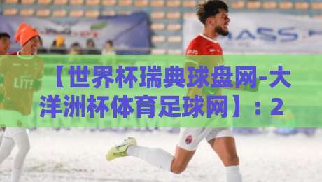 【世界杯瑞典球盘网-大洋洲杯体育足球网】: 2026年观赛与投注新趋势解析 【世界杯瑞典球盘网-大洋洲杯体育足球网】: 2026年观赛与投注新趋势解析