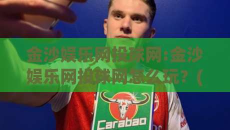 金沙娱乐网投球网:金沙娱乐网投球网怎么玩？(金沙娱乐网投球网)新手快速上手与体验亮点-网上热门押球网登录交流攻略排名回放无广告