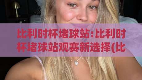 比利时杯堵球站:比利时杯堵球站观赛新选择(比利时杯)现场氛围与数据体验全解读-线上十大最稳堵球站投注录像回放策略波胆积分榜超清 比利时杯堵球站:比利时杯堵球站观赛新选择(比利时杯)现场氛围与数据体验全解读-线上十大最稳堵球站投注录像回放策略波胆积分榜超清