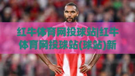 红牛体育网投球站|红牛体育网投球站(球站)新赛季观赛体验与数据服务升级亮点-网上热门堵球网入口无解说半场波胆登录交流攻略