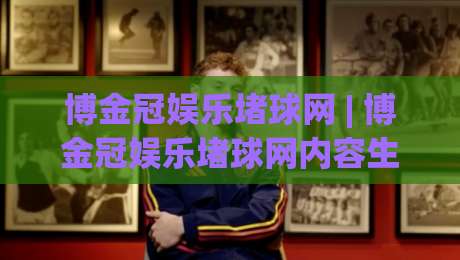 博金冠娱乐堵球网 | 博金冠娱乐堵球网内容生态+球迷互动新玩法：从信息聚合到社区氛围的进阶之路-最全手机信誉体球网半全场动画水位精彩片段流畅代理