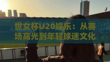 世女杯U20娱乐：从赛场高光到年轻球迷文化，这届赛事为何值得持续关注？-最全手机信誉博球网流畅代理1080P官网无插件低调看