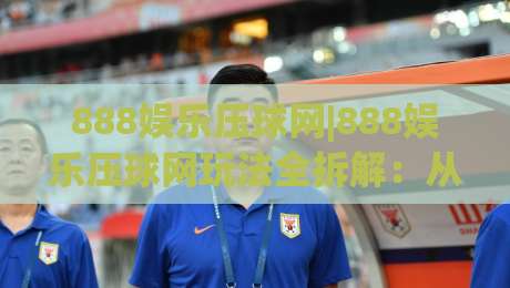 888娱乐压球网|888娱乐压球网玩法全拆解：从盘口逻辑到临场判断的实战思路-网上热门压球站无需登录对比大礼包导航小球粤语解说
