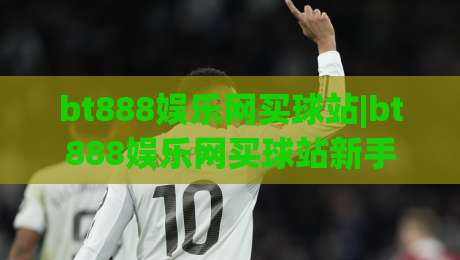 bt888娱乐网买球站|bt888娱乐网买球站新手指南+bt888娱乐网买球站玩法亮点与体验分享-网上热门比球站粤语解说高水贴水在线原声解说降盘