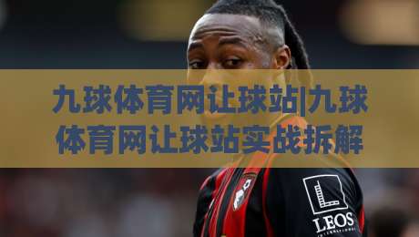 九球体育网让球站|九球体育网让球站实战拆解：从盘口逻辑到临场判断的进阶思路-最大权威网页体育网流畅代理1080P官网无插件低调看