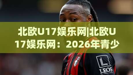 北欧U17娱乐网|北欧U17娱乐网：2026年青少年创意内容生态的观察窗口与灵感补给站-最大权威网页买球站走地大全早盘文字中文解说直播