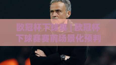 欧冠杯下球赛 | 欧冠杯下球赛赛前场景化预判：从阵型对位到临场节奏的实战拆解-最大权威网页进球站观看解说让球盘高清技巧预选