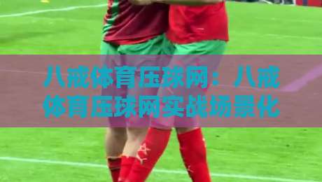 八戒体育压球网：八戒体育压球网实战场景化预判，老手都容易忽略的交互细节与节奏把控-最全手机信誉下球网精彩片段流畅代理1080P官网无插件