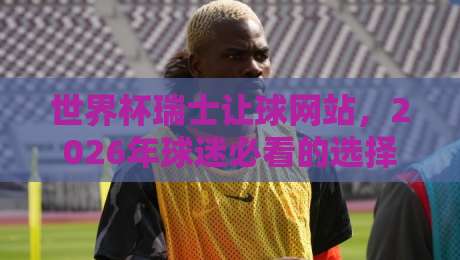 世界杯瑞士让球网站，2026年球迷必看的选择指南！