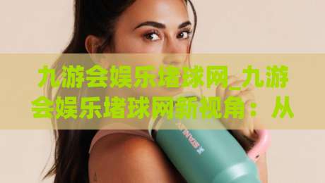 九游会娱乐堵球网_九游会娱乐堵球网新视角：从赛事节奏到互动体验的进阶之路【九游会娱乐堵球网】-网上热门押球网登录交流攻略排名回放无广告