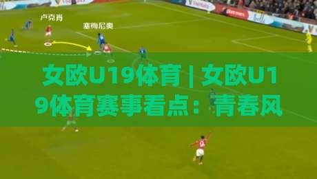 女欧U19体育 | 女欧U19体育赛事看点：青春风暴与战术成长的双重舞台-今晚靠谱最火押球站软件登入上盘地址两球半社区