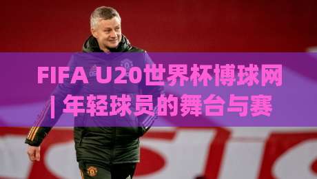 FIFA U20世界杯博球网 | 年轻球员的舞台与赛事看点 (FIFA U20世界杯博球网) 深度聚焦-今晚靠谱最火让球站竞投论坛720P集锦软件登入