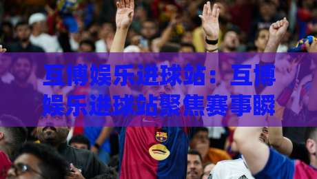 互博娱乐进球站：互博娱乐进球站聚焦赛事瞬间+进球站如何提升观赛节奏感？(互博娱乐进球站)-今日最新外围买球站走势频道英文解说反波胆链接受让