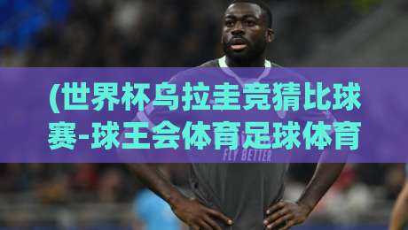 (世界杯乌拉圭竞猜比球赛-球王会体育足球体育)：2026年观赛与投注的五大核心技巧
