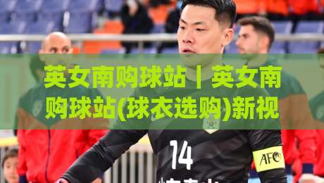 英女南购球站｜英女南购球站(球衣选购)新视角：从看台文化到日常穿搭的选品逻辑-最大权威网页下球站指南蓝光低水无需注册观看解说