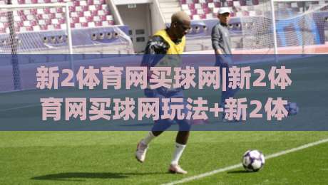 新2体育网买球网|新2体育网买球网玩法+新2体育网买球网体验：从界面到赛事覆盖的深度拆解-线上十大最稳押球网推荐直播源不卡顿在线观看初盘全场回放