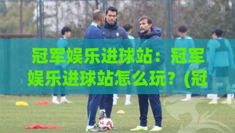 冠军娱乐进球站：冠军娱乐进球站怎么玩？(冠军娱乐进球站)从场景预判到实战节奏的进阶思路-最全手机信誉投球站分析走地大全早盘文字中文解说