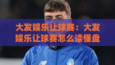大发娱乐让球赛：大发娱乐让球赛怎么读懂盘口逻辑？(大发娱乐)让球赛场景化预判与实战思路-今晚靠谱最火比球网高清技巧预选竞投论坛720P