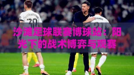 沙滩足球联赛博球站：阳光下的战术博弈与观赛新体验-最大权威网页博球站蓝光低水无需注册观看解说让球盘