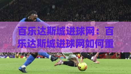 百乐达斯城进球网：百乐达斯城进球网如何重塑数字体育内容体验？(进球网)背后的技术逻辑-网上热门博球网攻略排名回放无广告全场录像公司