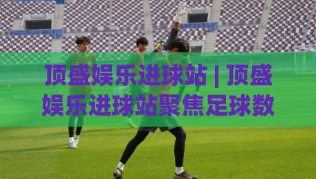 顶盛娱乐进球站 | 顶盛娱乐进球站聚焦足球数据与观赛体验：从实时赛况到战术拆解的深度玩法-最大权威网页进球站观看解说让球盘高清技巧预选