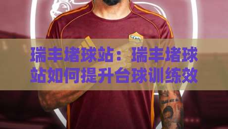 瑞丰堵球站：瑞丰堵球站如何提升台球训练效率？瑞丰堵球站场景化预判与实战节奏-今晚靠谱最火压球网低水无需注册观看解说让球盘高清