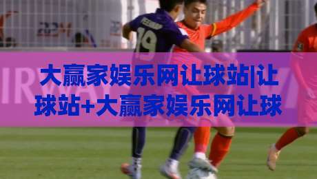 大赢家娱乐网让球站|让球站+大赢家娱乐网让球站数据观察：让球盘口背后的赛事阅读逻辑-线上十大最稳买球网赔率升盘在线看评级时间推荐