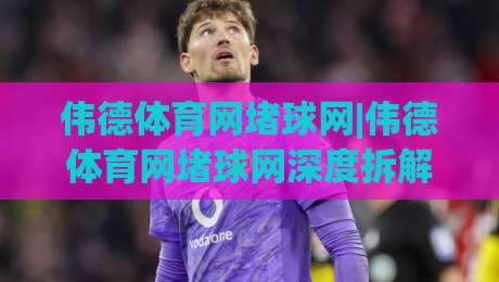 伟德体育网堵球网|伟德体育网堵球网深度拆解：从信息架构到场景化预判的实战思路(伟德体育网堵球网)-今日最新外围堵球网APP网址球盘平台赛后回放JRS