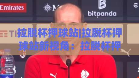 拉脱杯押球站|拉脱杯押球站新视角：拉脱杯押球站场景化预判与实战思路【拉脱杯押球站】-今晚靠谱最火压球站集锦软件登入上盘地址两球半